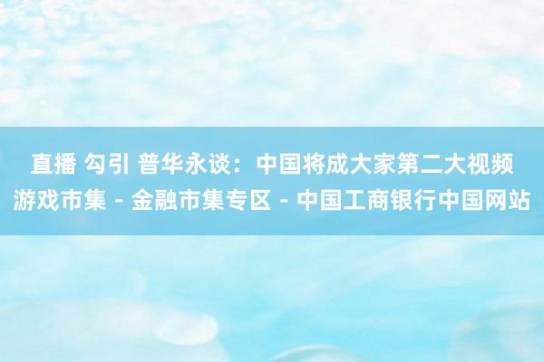 直播 勾引 普华永谈：中国将成大家第二大视频游戏市集－金融市集专区－中国工商银行中国网站