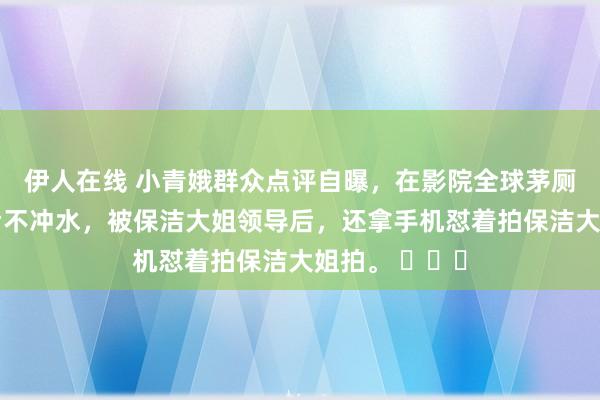 伊人在线 小青娥群众点评自曝，在影院全球茅厕拉完金坷垃后不冲水，被保洁大姐领导后，还拿手机怼着拍保洁大姐拍。 ​​​