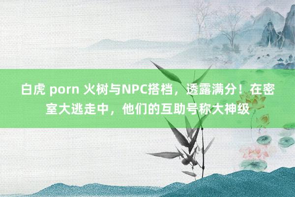 白虎 porn 火树与NPC搭档，透露满分！在密室大逃走中，他们的互助号称大神级