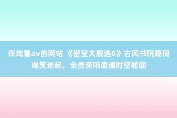 在线看av的网站 《密室大脱逃6》古风书院窥伺爆笑迭起，全员深陷诡谲时空轮回