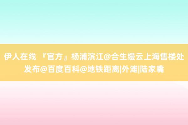 伊人在线 『官方』杨浦滨江@合生缦云上海售楼处发布@百度百科@地铁距离|外滩|陆家嘴