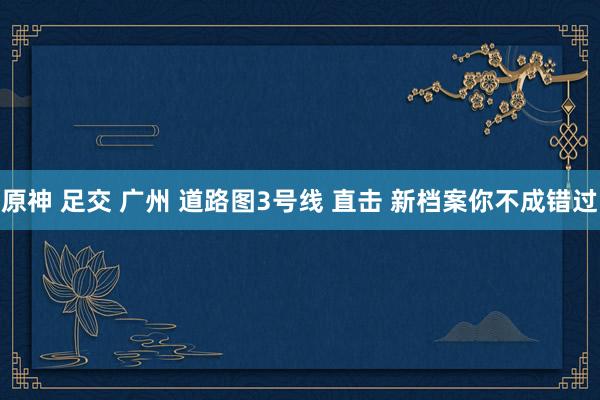 原神 足交 广州 道路图3号线 直击 新档案你不成错过