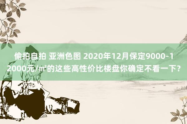 偷拍自拍 亚洲色图 2020年12月保定9000-12000元/㎡的这些高性价比楼盘你确定不看一下？