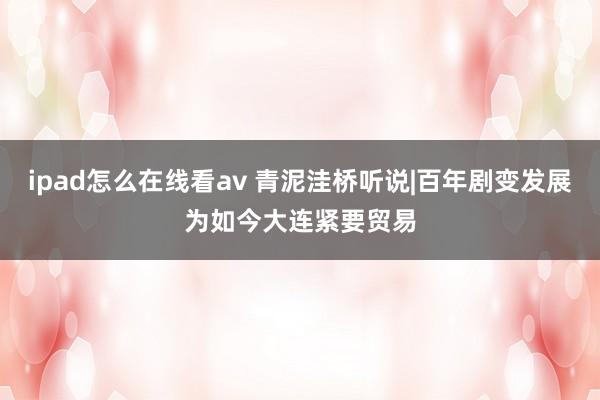 ipad怎么在线看av 青泥洼桥听说|百年剧变发展为如今大连紧要贸易