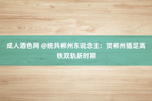 成人酒色网 @统共郴州东说念主：贺郴州插足高铁双轨新时期