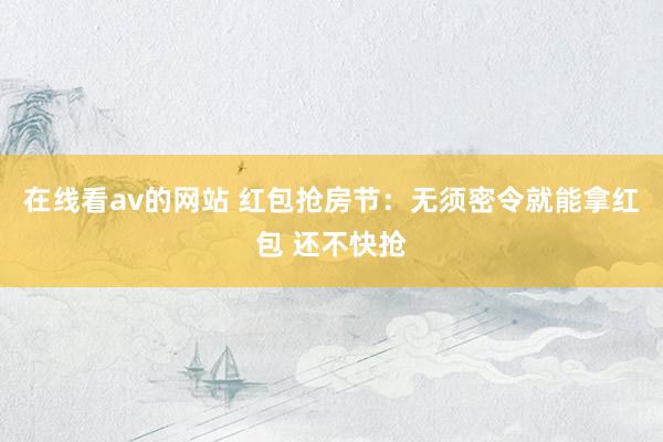 在线看av的网站 红包抢房节：无须密令就能拿红包 还不快抢