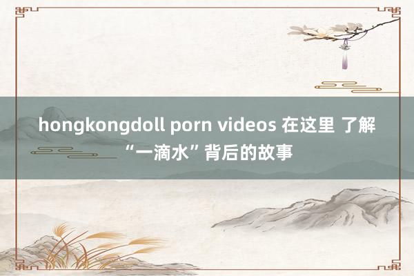 hongkongdoll porn videos 在这里 了解“一滴水”背后的故事