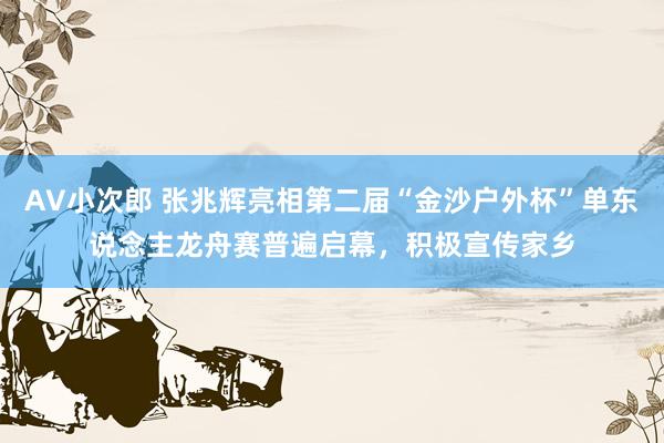 AV小次郎 张兆辉亮相第二届“金沙户外杯”单东说念主龙舟赛普遍启幕，积极宣传家乡