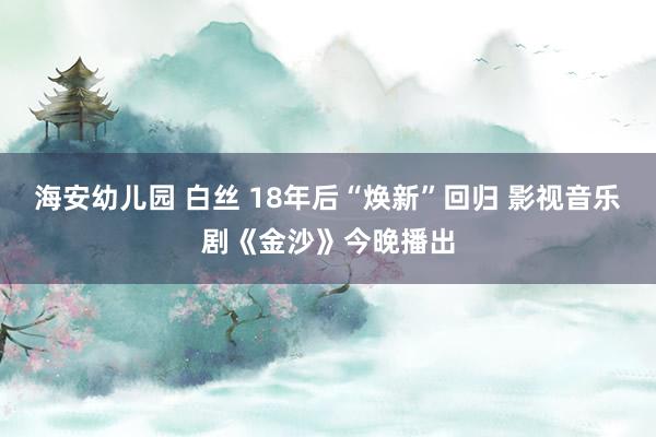 海安幼儿园 白丝 18年后“焕新”回归 影视音乐剧《金沙》今晚播出