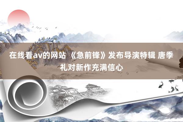 在线看av的网站 《急前锋》发布导演特辑 唐季礼对新作充满信心