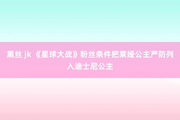 黑丝 jk 《星球大战》粉丝条件把莱娅公主严防列入迪士尼公主