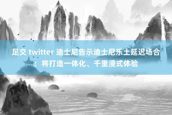 足交 twitter 迪士尼告示迪士尼乐土延迟场合：将打造一体化、千里浸式体验