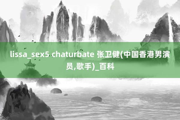 lissa_sex5 chaturbate 张卫健(中国香港男演员，歌手)_百科