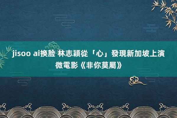 jisoo ai换脸 林志穎從「心」發現新加坡　上演微電影《非你莫屬》