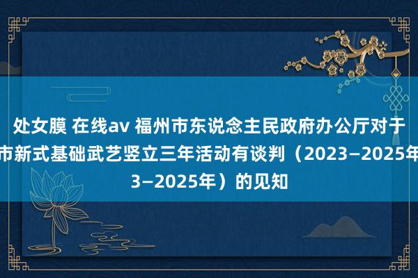 处女膜 在线av 福州市东说念主民政府办公厅对于印发福州市新式基础武艺竖立三年活动有谈判（2023—2025年）的见知