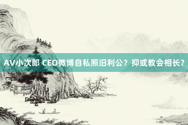 AV小次郎 CEO微博自私照旧利公？抑或教会相长？