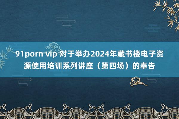 91porn vip 对于举办2024年藏书楼电子资源使用培训系列讲座（第四场）的奉告