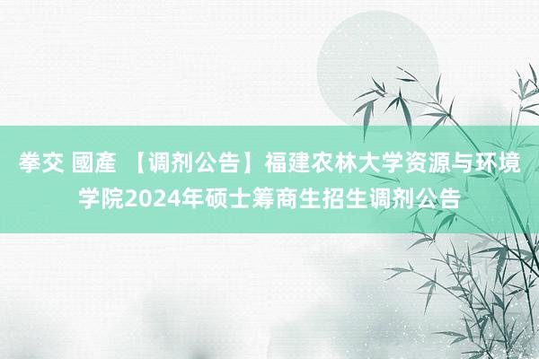 拳交 國產 【调剂公告】福建农林大学资源与环境学院2024年硕士筹商生招生调剂公告