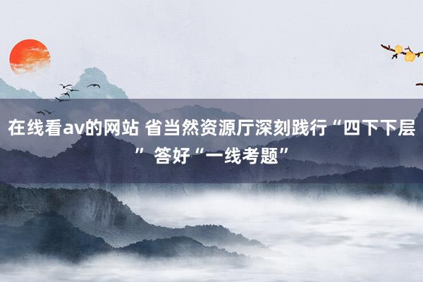 在线看av的网站 省当然资源厅深刻践行“四下下层” 答好“一线考题”