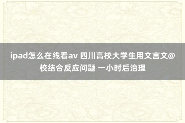 ipad怎么在线看av 四川高校大学生用文言文@校结合反应问题 一小时后治理