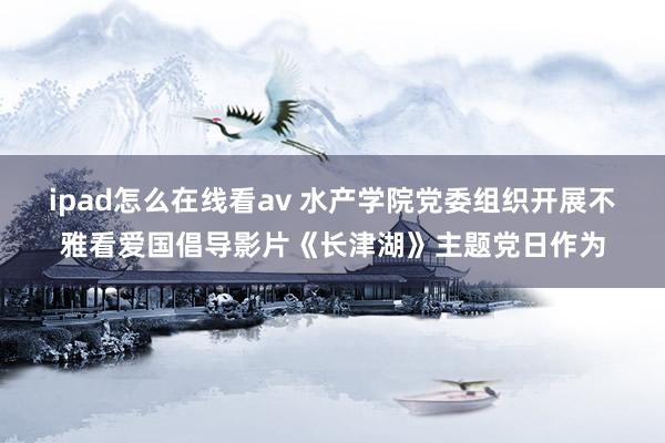 ipad怎么在线看av 水产学院党委组织开展不雅看爱国倡导影片《长津湖》主题党日作为