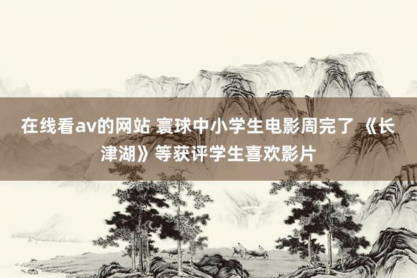 在线看av的网站 寰球中小学生电影周完了 《长津湖》等获评学生喜欢影片