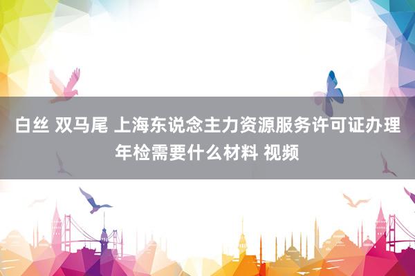 白丝 双马尾 上海东说念主力资源服务许可证办理年检需要什么材料 视频