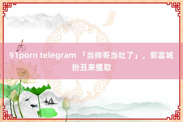 91porn telegram 「当帅哥当吐了」，郭富城扮丑来攫取