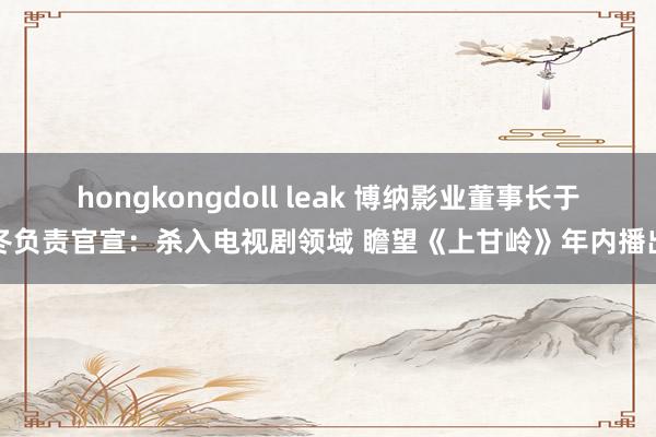 hongkongdoll leak 博纳影业董事长于冬负责官宣：杀入电视剧领域 瞻望《上甘岭》年内播出