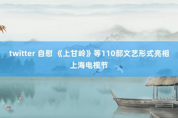 twitter 自慰 《上甘岭》等110部文艺形式亮相上海电视节