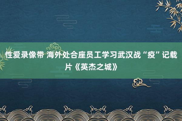 性爱录像带 海外处合座员工学习武汉战“疫”记载片《英杰之城》