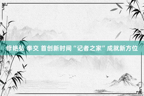 修艳弘 拳交 首创新时间“记者之家”成就新方位