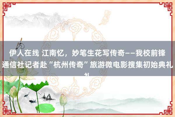 伊人在线 江南忆，妙笔生花写传奇——我校前锋通信社记者赴“杭州传奇”旅游微电影搜集初始典礼